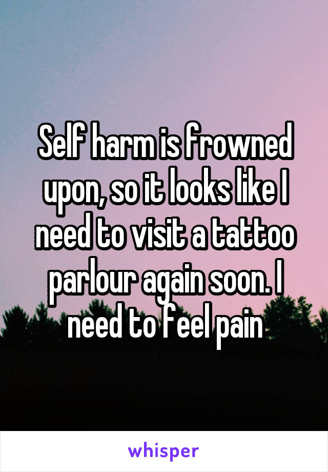 Self harm is frowned upon, so it looks like I need to visit a tattoo parlour again soon. I need to feel pain