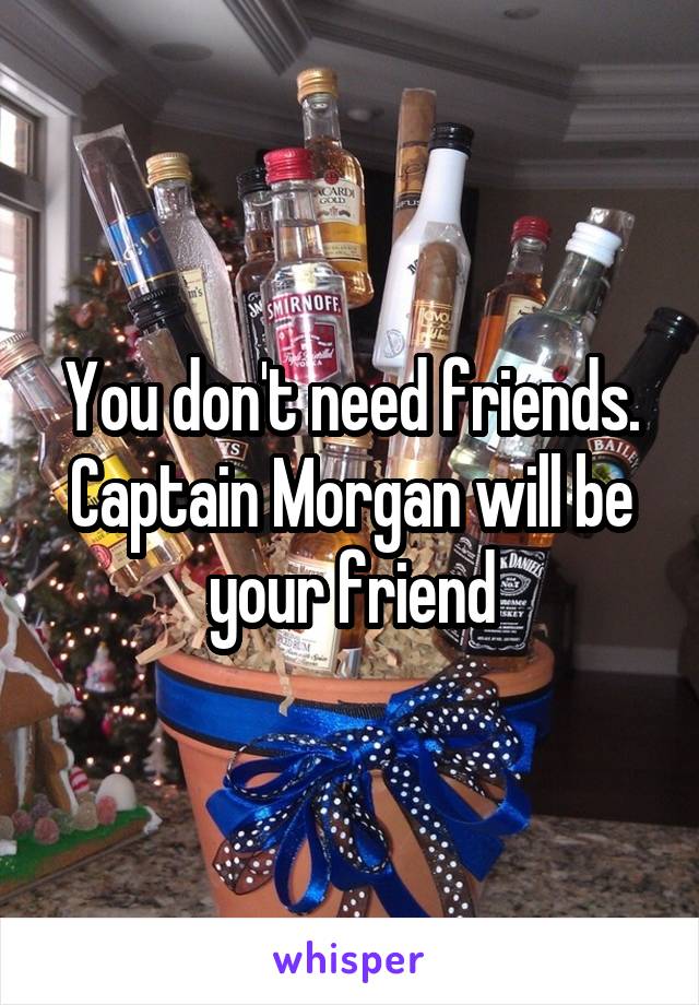 You don't need friends. Captain Morgan will be your friend