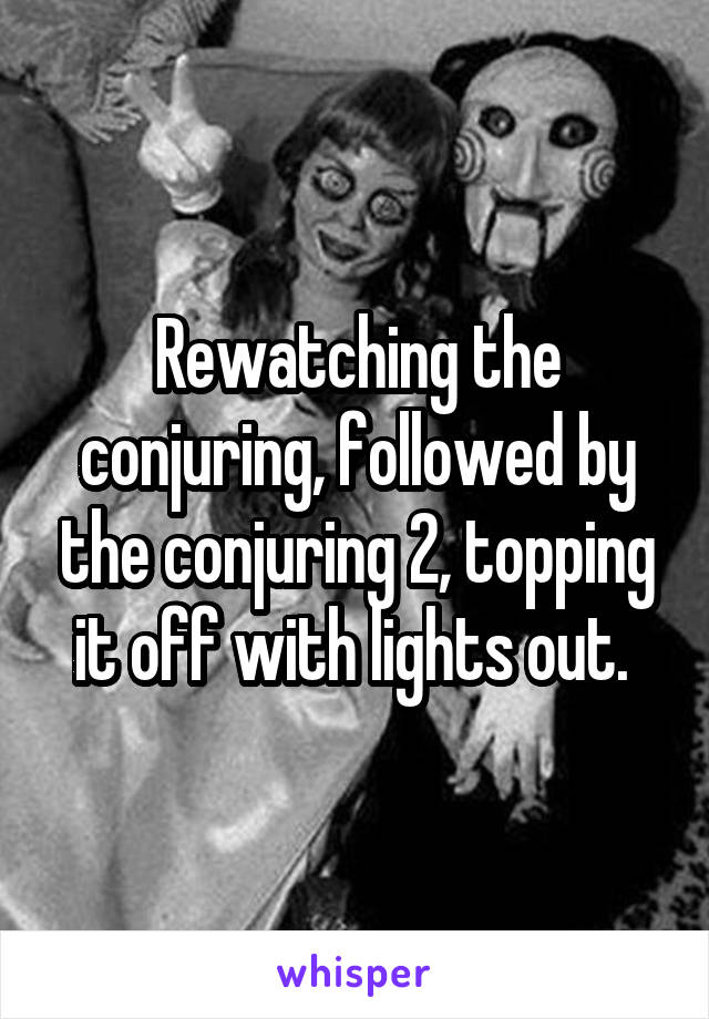 Rewatching the conjuring, followed by the conjuring 2, topping it off with lights out. 