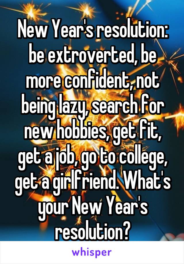 New Year's resolution: be extroverted, be more confident, not being lazy, search for new hobbies, get fit, get a job, go to college, get a girlfriend. What's your New Year's resolution?