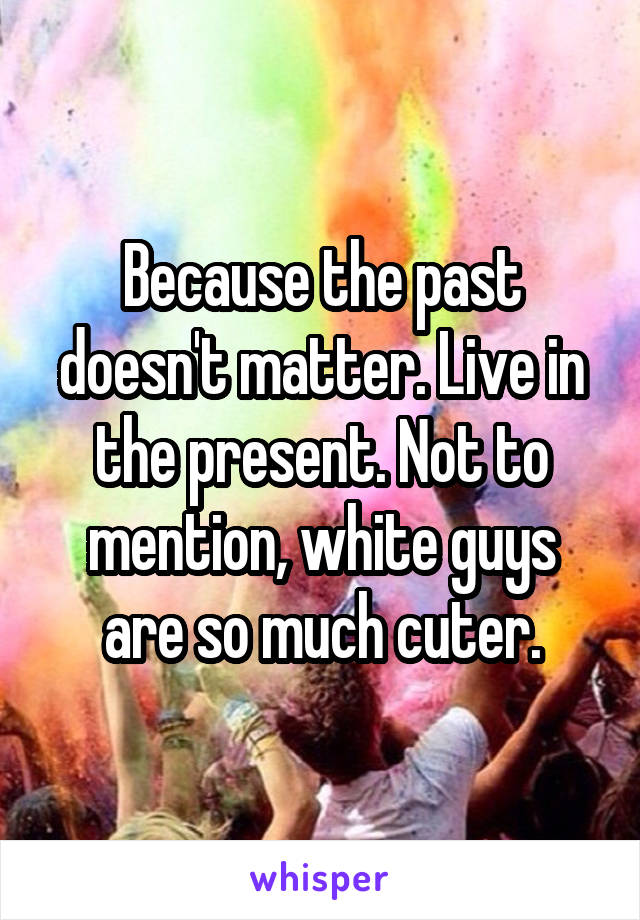Because the past doesn't matter. Live in the present. Not to mention, white guys are so much cuter.