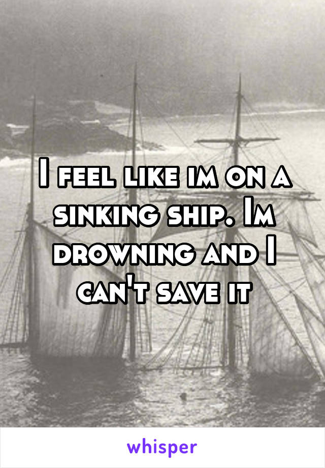 I feel like im on a sinking ship. Im drowning and I can't save it