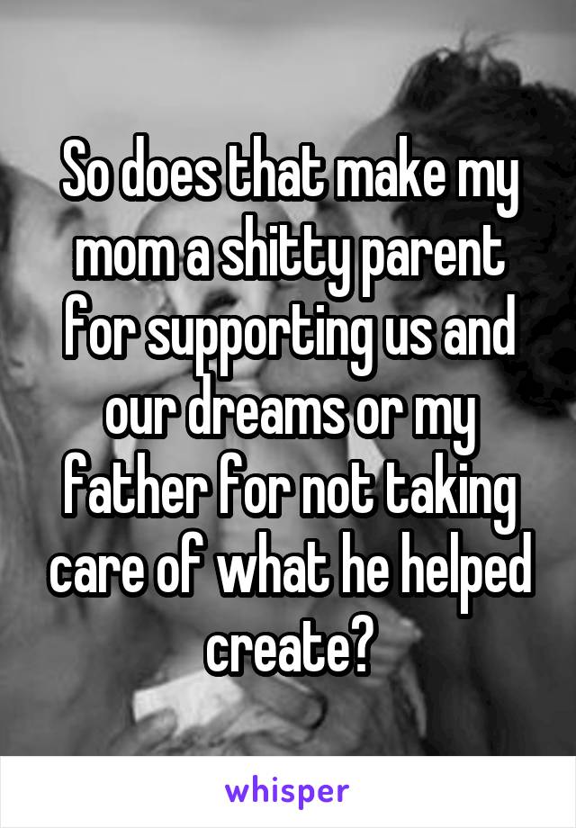 So does that make my mom a shitty parent for supporting us and our dreams or my father for not taking care of what he helped create?