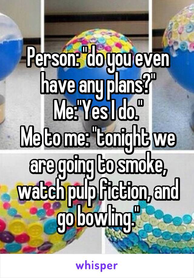 Person: "do you even have any plans?"
Me:"Yes I do."
Me to me: "tonight we are going to smoke, watch pulp fiction, and go bowling."