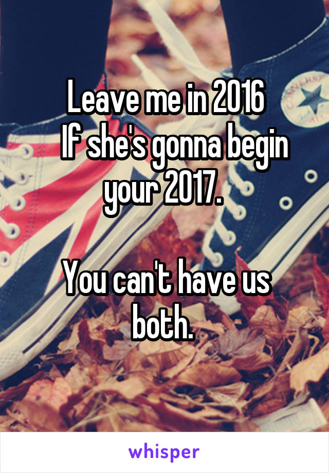 Leave me in 2016
   If she's gonna begin your 2017. 

You can't have us both. 
