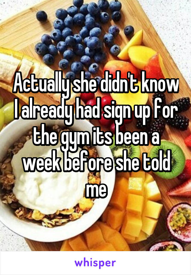 Actually she didn't know I already had sign up for the gym its been a week before she told me