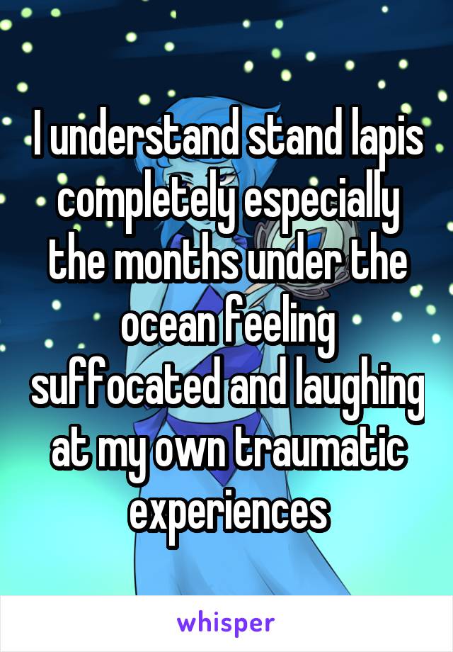 I understand stand lapis completely especially the months under the ocean feeling suffocated and laughing at my own traumatic experiences