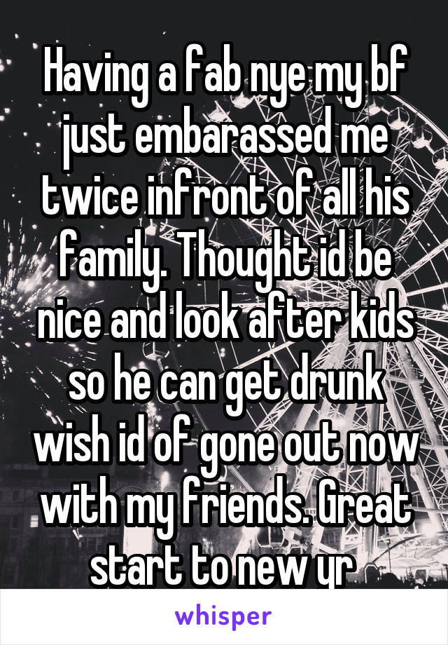 Having a fab nye my bf just embarassed me twice infront of all his family. Thought id be nice and look after kids so he can get drunk wish id of gone out now with my friends. Great start to new yr 