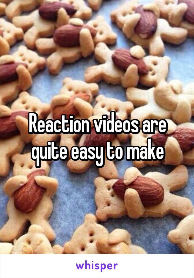 Reaction videos are quite easy to make