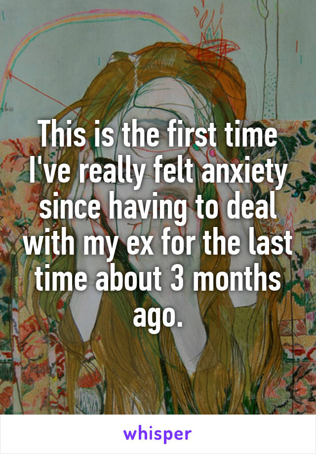 This is the first time I've really felt anxiety since having to deal with my ex for the last time about 3 months ago.