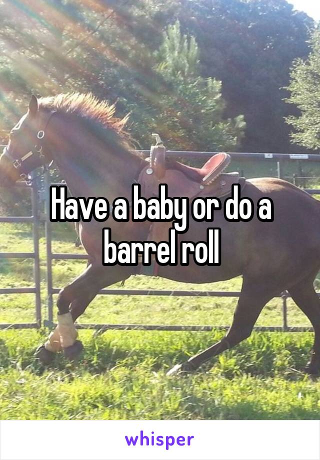 Have a baby or do a barrel roll