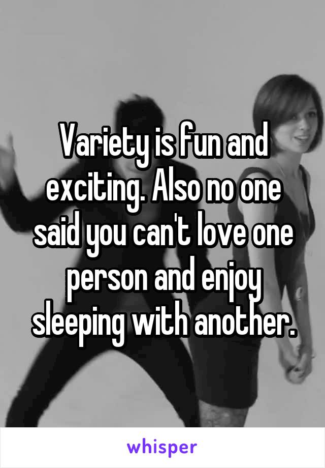 Variety is fun and exciting. Also no one said you can't love one person and enjoy sleeping with another.