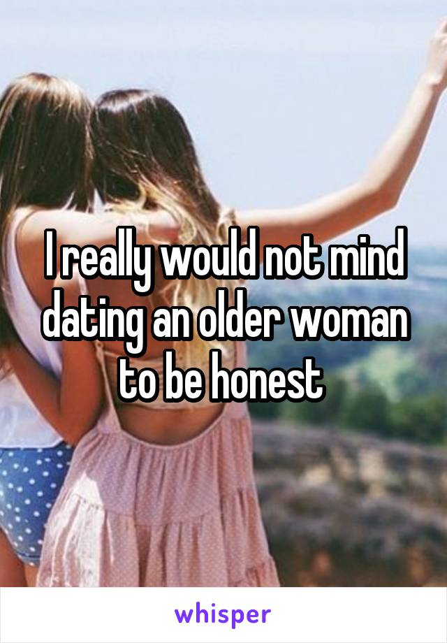 I really would not mind dating an older woman to be honest 