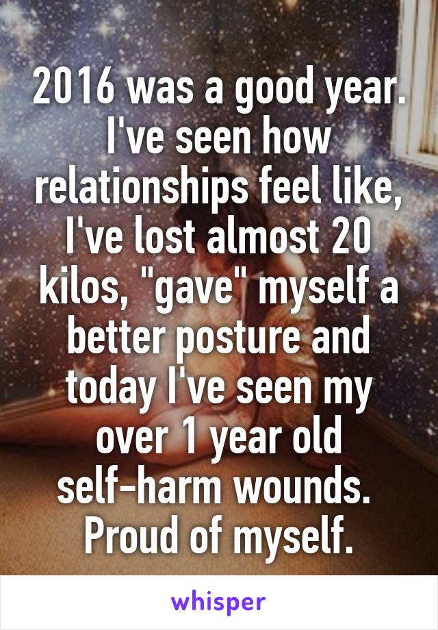 2016 was a good year. I've seen how relationships feel like, I've lost almost 20 kilos, "gave" myself a better posture and today I've seen my over 1 year old self-harm wounds. 
Proud of myself.