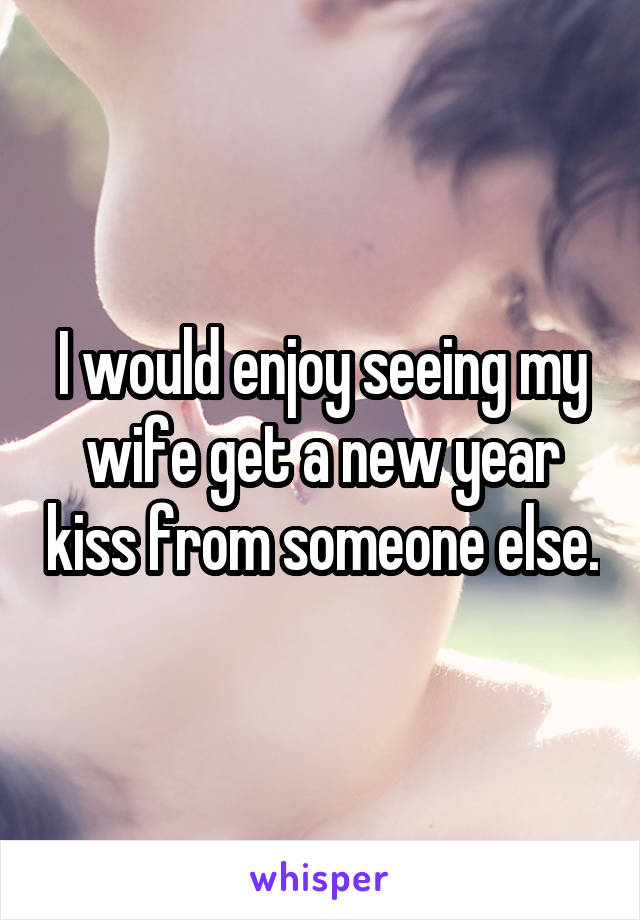 I would enjoy seeing my wife get a new year kiss from someone else.