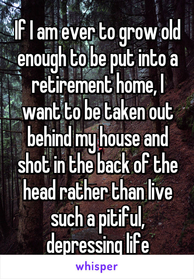 If I am ever to grow old enough to be put into a retirement home, I want to be taken out behind my house and shot in the back of the head rather than live such a pitiful, depressing life