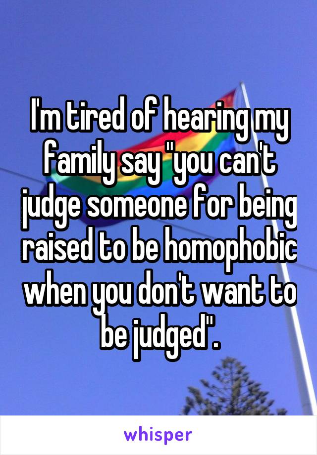 I'm tired of hearing my family say "you can't judge someone for being raised to be homophobic when you don't want to be judged".