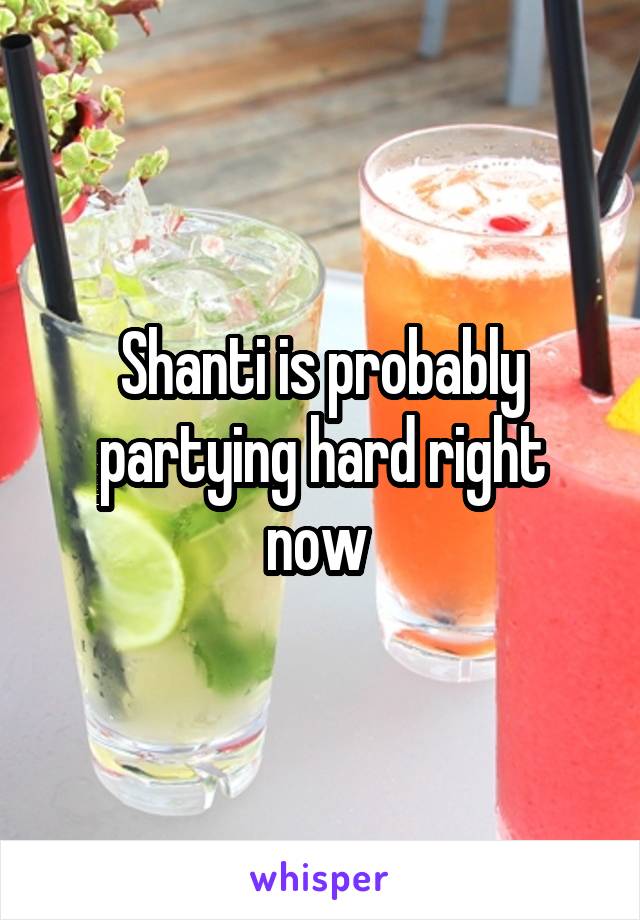 Shanti is probably partying hard right now 