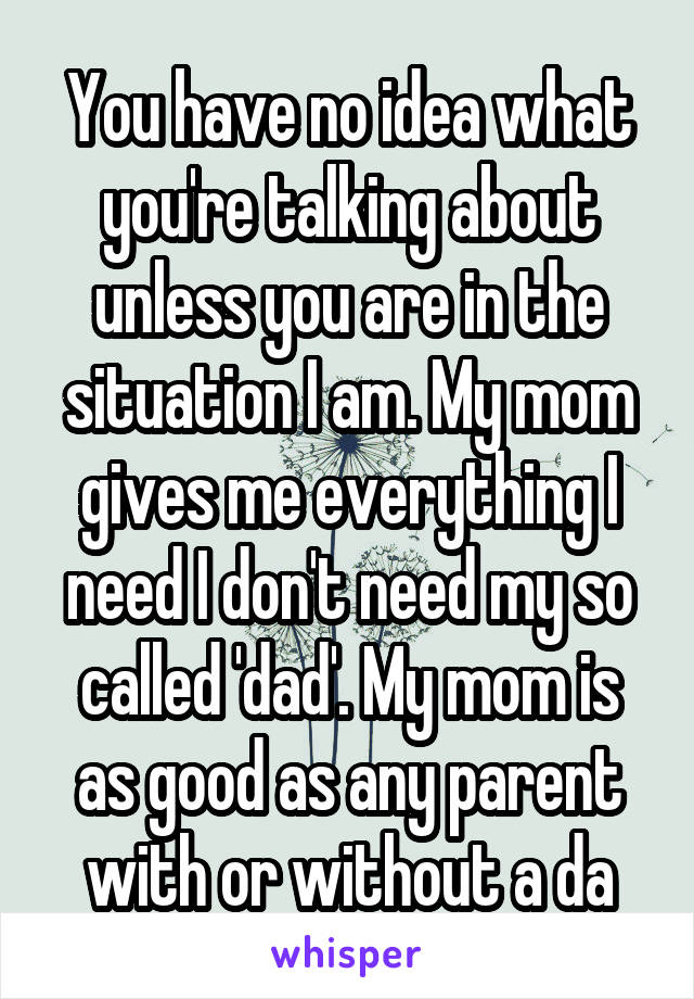 You have no idea what you're talking about unless you are in the situation I am. My mom gives me everything I need I don't need my so called 'dad'. My mom is as good as any parent with or without a da