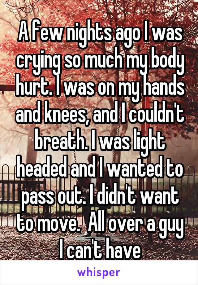 A few nights ago I was crying so much my body hurt. I was on my hands and knees, and I couldn't breath. I was light headed and I wanted to pass out. I didn't want to move.  All over a guy I can't have