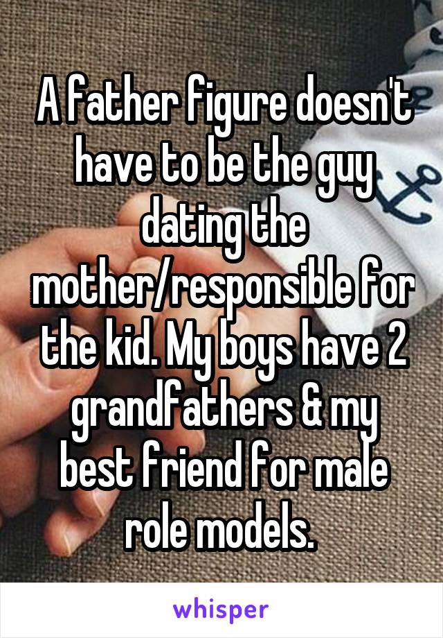 A father figure doesn't have to be the guy dating the mother/responsible for the kid. My boys have 2 grandfathers & my best friend for male role models. 