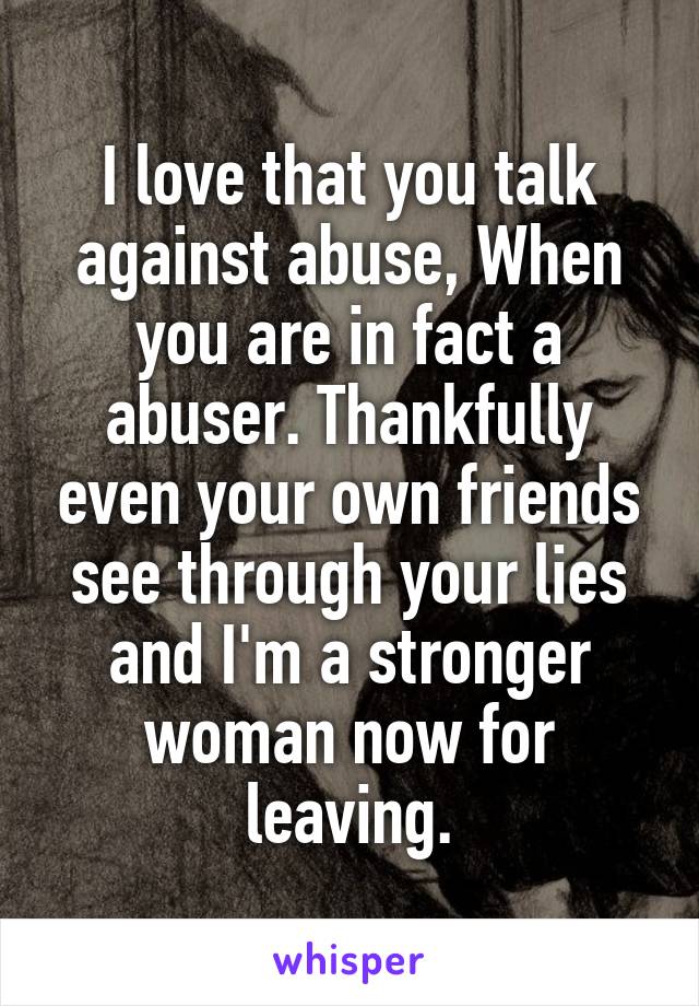 I love that you talk against abuse, When you are in fact a abuser. Thankfully even your own friends see through your lies and I'm a stronger woman now for leaving.