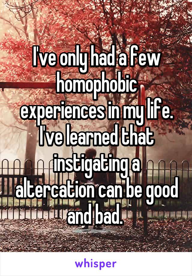 I've only had a few homophobic experiences in my life. I've learned that instigating a altercation can be good and bad. 