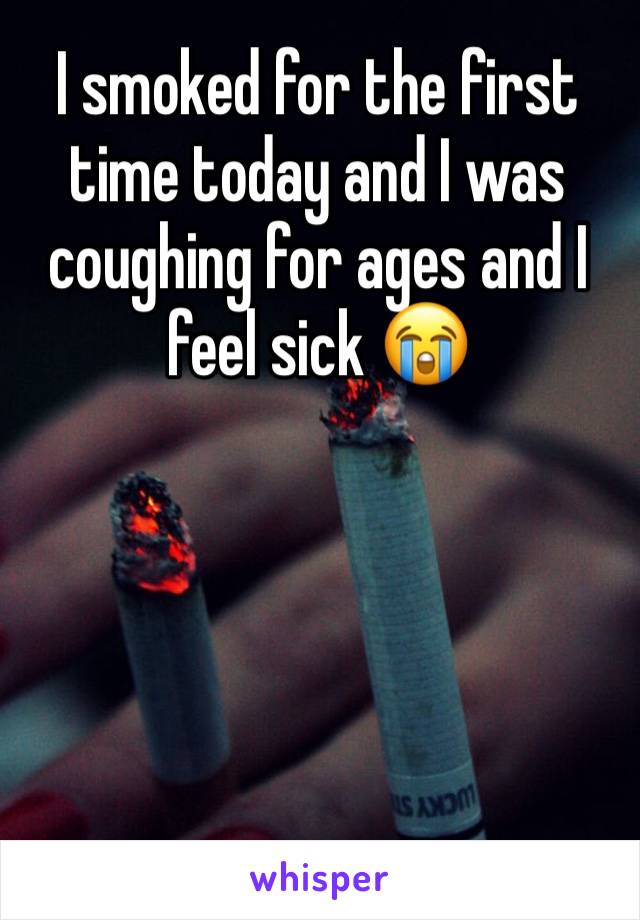 I smoked for the first time today and I was coughing for ages and I feel sick 😭