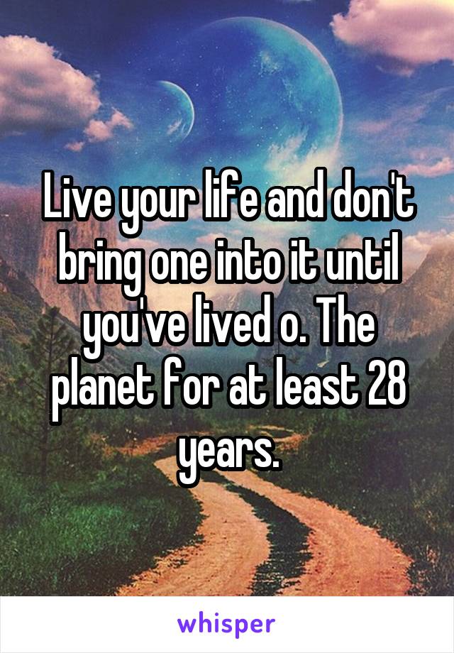 Live your life and don't bring one into it until you've lived o. The planet for at least 28 years.