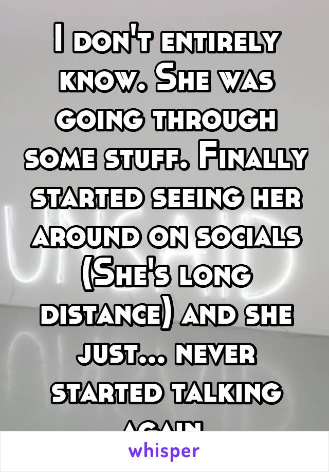 I don't entirely know. She was going through some stuff. Finally started seeing her around on socials (She's long distance) and she just... never started talking again.