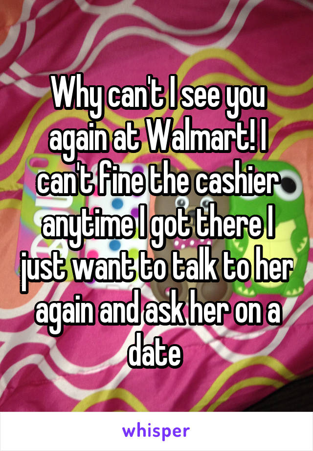 Why can't I see you again at Walmart! I can't fine the cashier anytime I got there I just want to talk to her again and ask her on a date 