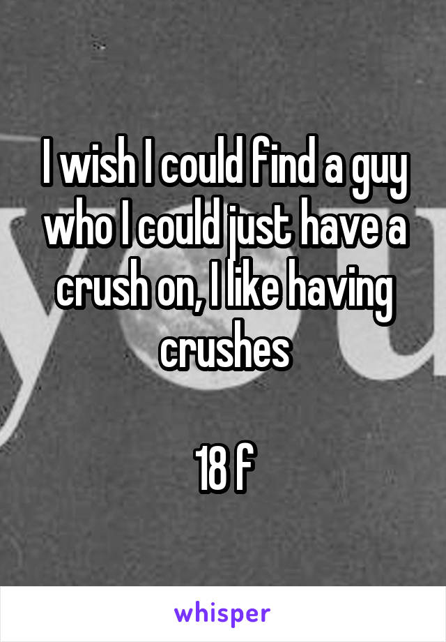 I wish I could find a guy who I could just have a crush on, I like having crushes

18 f