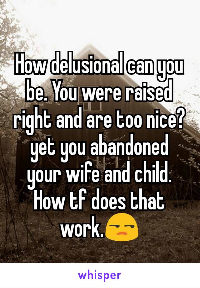 How delusional can you be. You were raised right and are too nice? yet you abandoned your wife and child. How tf does that work.😒