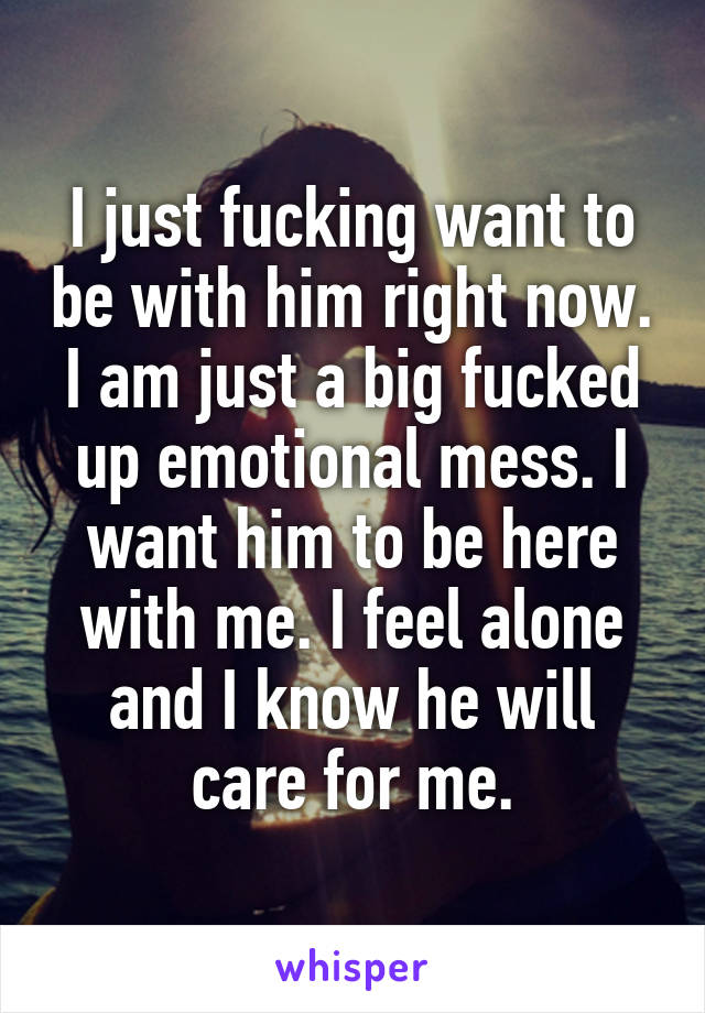 I just fucking want to be with him right now. I am just a big fucked up emotional mess. I want him to be here with me. I feel alone and I know he will care for me.