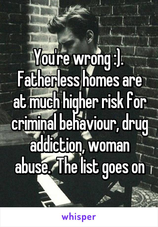 You're wrong :).  Fatherless homes are at much higher risk for criminal behaviour, drug addiction, woman abuse.  The list goes on