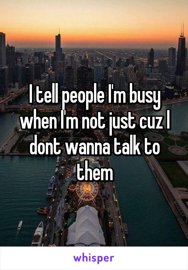 I tell people I'm busy when I'm not just cuz I dont wanna talk to them