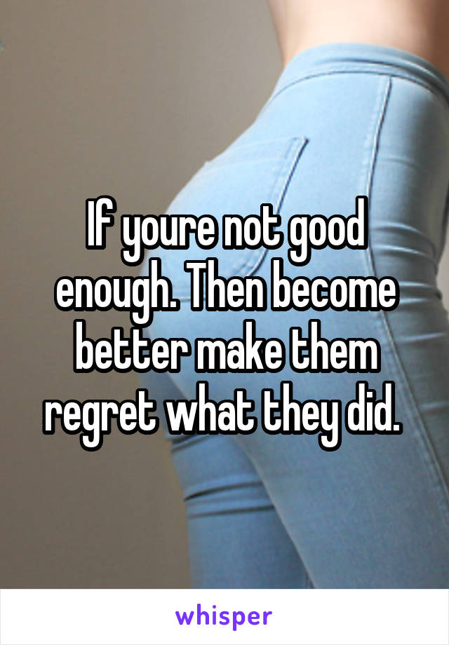 If youre not good enough. Then become better make them regret what they did. 