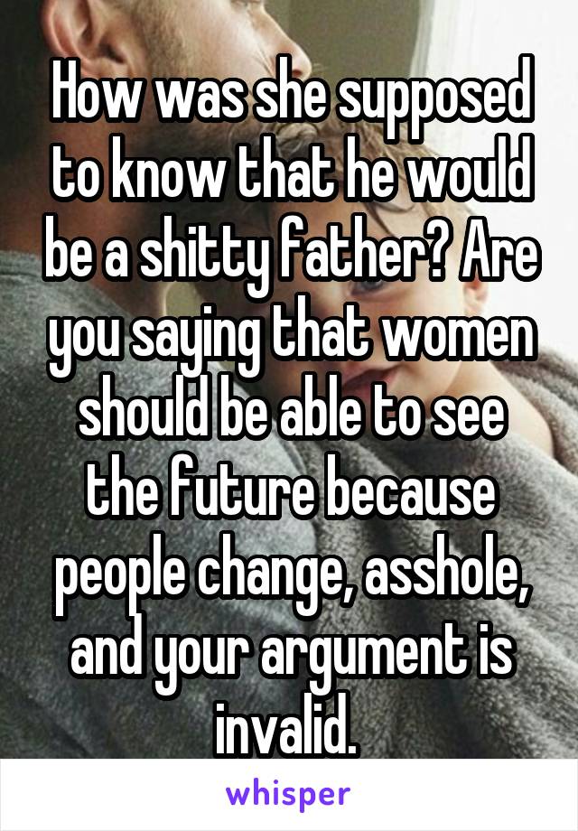 How was she supposed to know that he would be a shitty father? Are you saying that women should be able to see the future because people change, asshole, and your argument is invalid. 