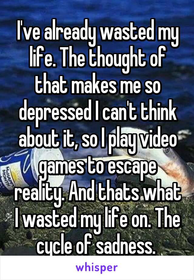 I've already wasted my life. The thought of that makes me so depressed I can't think about it, so I play video games to escape reality. And thats what I wasted my life on. The cycle of sadness. 