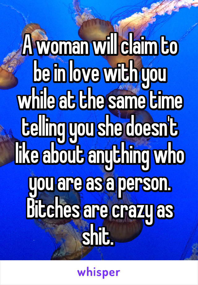 A woman will claim to be in love with you while at the same time telling you she doesn't like about anything who you are as a person. Bitches are crazy as shit. 