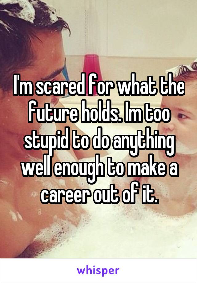 I'm scared for what the future holds. Im too stupid to do anything well enough to make a career out of it.