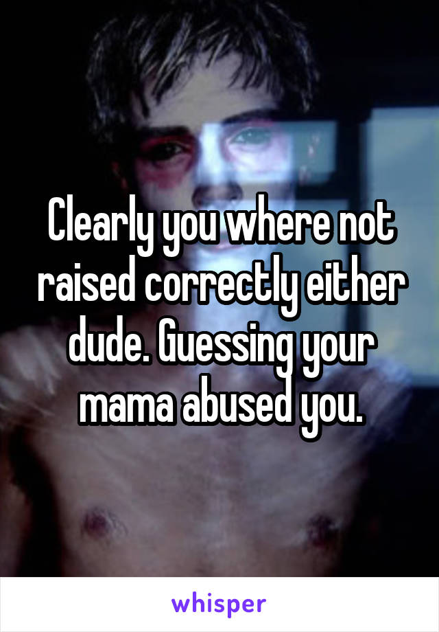 Clearly you where not raised correctly either dude. Guessing your mama abused you.