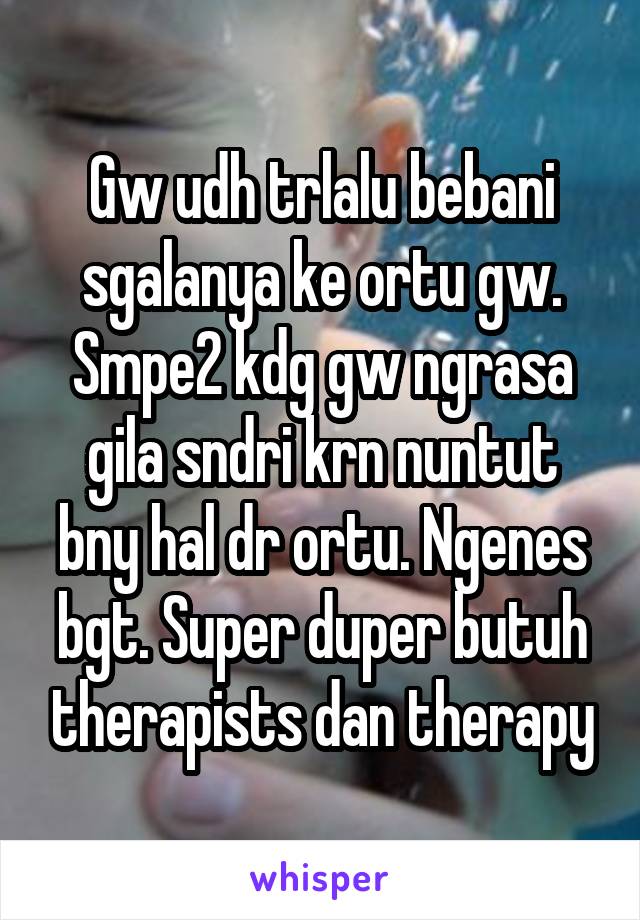 Gw udh trlalu bebani sgalanya ke ortu gw. Smpe2 kdg gw ngrasa gila sndri krn nuntut bny hal dr ortu. Ngenes bgt. Super duper butuh therapists dan therapy