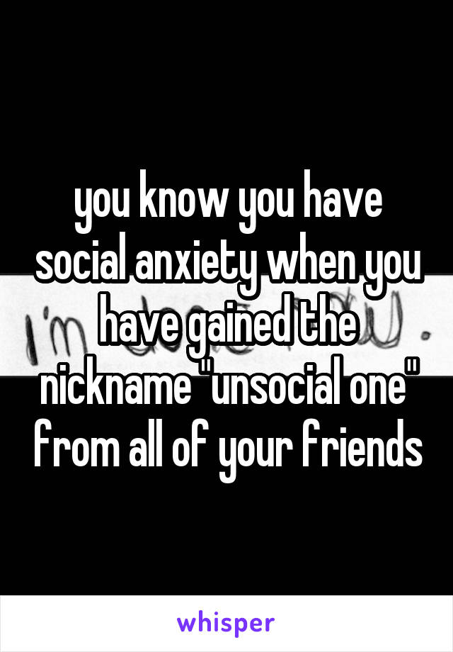 you know you have social anxiety when you have gained the nickname "unsocial one" from all of your friends