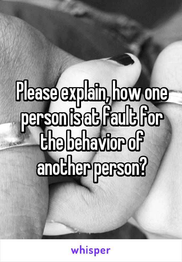 Please explain, how one person is at fault for the behavior of another person?