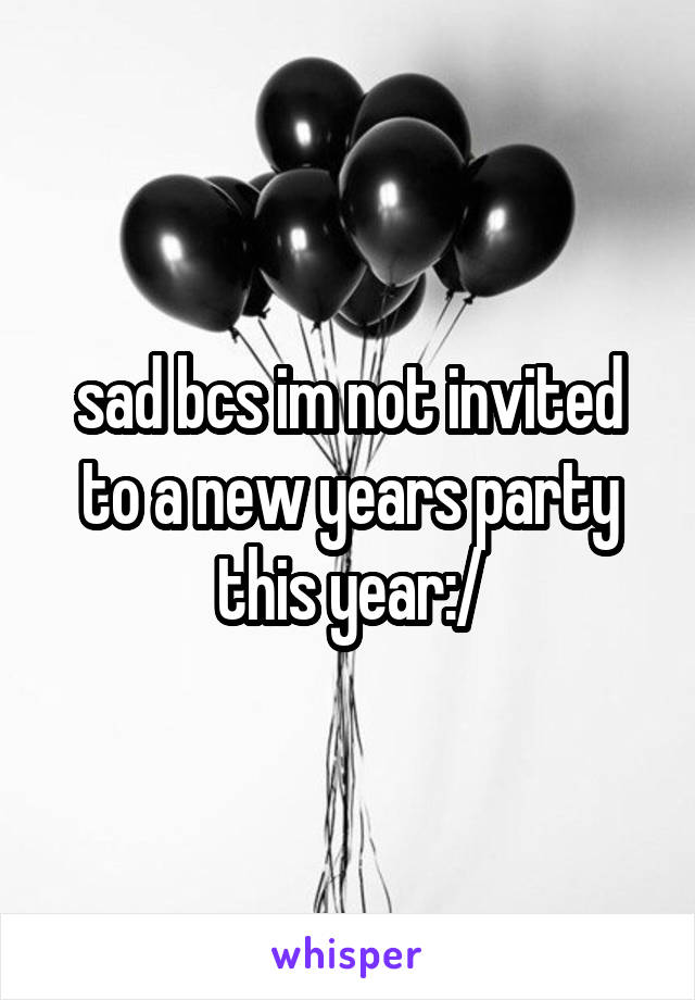 sad bcs im not invited to a new years party this year:/