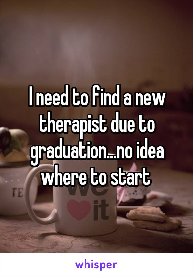 I need to find a new therapist due to graduation...no idea where to start 