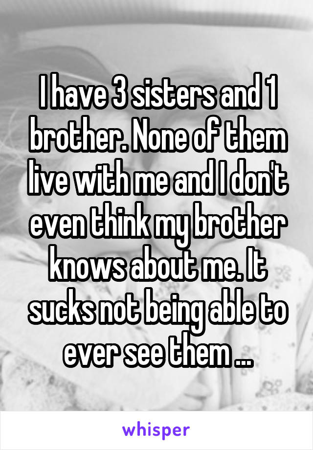 I have 3 sisters and 1 brother. None of them live with me and I don't even think my brother knows about me. It sucks not being able to ever see them ...