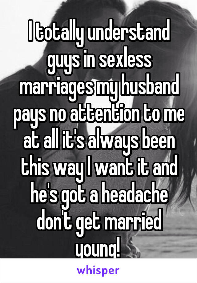 I totally understand guys in sexless marriages my husband pays no attention to me at all it's always been this way I want it and he's got a headache don't get married young! 