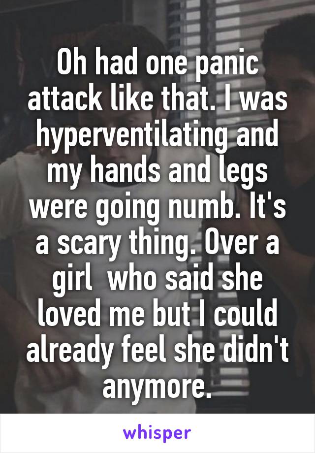 Oh had one panic attack like that. I was hyperventilating and my hands and legs were going numb. It's a scary thing. Over a girl  who said she loved me but I could already feel she didn't anymore.